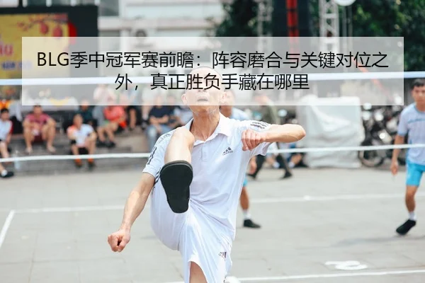 BLG季中冠军赛前瞻：阵容磨合与关键对位之外，真正胜负手藏在哪里